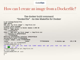 How can I create an image from a Dockerfile?
Use docker build command
“Dockerfile” - its like Makefile for Docker
$ cat myimage/Dockerfile
FROM ubuntu
RUN echo "my first image" > /tmp/first.txt
$ docker build myimage
Sending build context to Docker daemon 2.048 kB
Step 1 : FROM ubuntu
---> ac526a356ca4
Step 2 : RUN echo "my first image" > /tmp/first.txt
---> Running in 18f62f47d2c8
---> 777f9424d24d
Removing intermediate container 18f62f47d2c8
Successfully built 777f9424d24d
$ docker images | grep 777f9424d24d
<none> <none> 777f9424d24d 4 minutes ago 125.2 MB
$ docker run -it 777f9424d24d
root@2dcd9d0caf6f:/# ls
bin boot core dev etc home lib lib64 media mnt opt proc root run sbin srv
sys tmp usr var
root@2dcd9d0caf6f:/# cat /tmp/first.txt
my first image
root@2dcd9d0caf6f:/# exit
exit
$
 