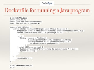 Dockerfile for running a Java program
$ cat HiHello.java
import java.io.*;
import java.net.InetSocketAddress;
import com.sun.net.httpserver.*;
public class HiHello {
public static void main(String[] args) throws Exception {
HttpServer server = HttpServer.create(new InetSocketAddress(8080), 0);
server.createContext("/hi", (HttpExchange t) ->
{
try {
String response = "hellon";
t.sendResponseHeaders(200, response.length());
try(OutputStream os = t.getResponseBody()) {
os.write(response.getBytes());
}
} catch (IOException ioe) {
System.err.println("Error writing to outputstream: " + ioe);
System.exit(-1);
}
}
);
server.start();
}
}
$ curl localhost:8080/hi
hello
 