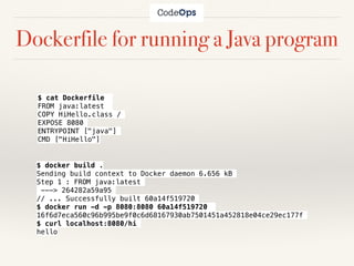 Dockerfile for running a Java program
$ cat Dockerfile
FROM java:latest
COPY HiHello.class /
EXPOSE 8080
ENTRYPOINT ["java"]
CMD ["HiHello"]
$ docker build .
Sending build context to Docker daemon 6.656 kB
Step 1 : FROM java:latest
---> 264282a59a95
// ... Successfully built 60a14f519720
$ docker run -d -p 8080:8080 60a14f519720
16f6d7eca560c96b995be9f0c6d68167930ab7501451a452818e04ce29ec177f
$ curl localhost:8080/hi
hello
 
