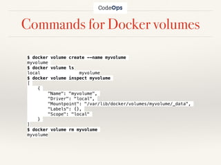 Commands for Docker volumes
$ docker volume create --name myvolume
myvolume
$ docker volume ls
local myvolume
$ docker volume inspect myvolume
[
{
"Name": "myvolume",
"Driver": "local",
"Mountpoint": "/var/lib/docker/volumes/myvolume/_data",
"Labels": {},
"Scope": "local"
}
]
$ docker volume rm myvolume
myvolume
 