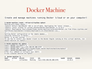 Docker Machine
$ docker-machine create --driver=virtualbox myhost
Running pre-create checks...
(myhost) Default Boot2Docker ISO is out-of-date, downloading the latest release...
(myhost) Latest release for github.com/boot2docker/boot2docker is v1.12.2
(myhost) Downloading /Users/gsamarthyam/.docker/machine/cache/boot2docker.iso from https://github.com/
boot2docker/boot2docker/releases/download/v1.12.2/boot2docker.iso...
// ...
Setting Docker configuration on the remote daemon...
Checking connection to Docker...
Docker is up and running!
To see how to connect your Docker Client to the Docker Engine running on this virtual machine, run:
docker-machine env myhost
$ docker-machine env myhost
export DOCKER_TLS_VERIFY="1"
export DOCKER_HOST="tcp://192.168.99.100:2376"
export DOCKER_CERT_PATH="/Users/gsamarthyam/.docker/machine/machines/myhost"
export DOCKER_MACHINE_NAME="myhost"
# Run this command to configure your shell:
# eval $(docker-machine env myhost
$ docker-machine ls
NAME ACTIVE DRIVER STATE URL SWARM DOCKER ERRORS
myhost - virtualbox Running tcp://192.168.99.100:2376 v1.12.2
Create and manage machines running Docker (cloud or on your computer)
 