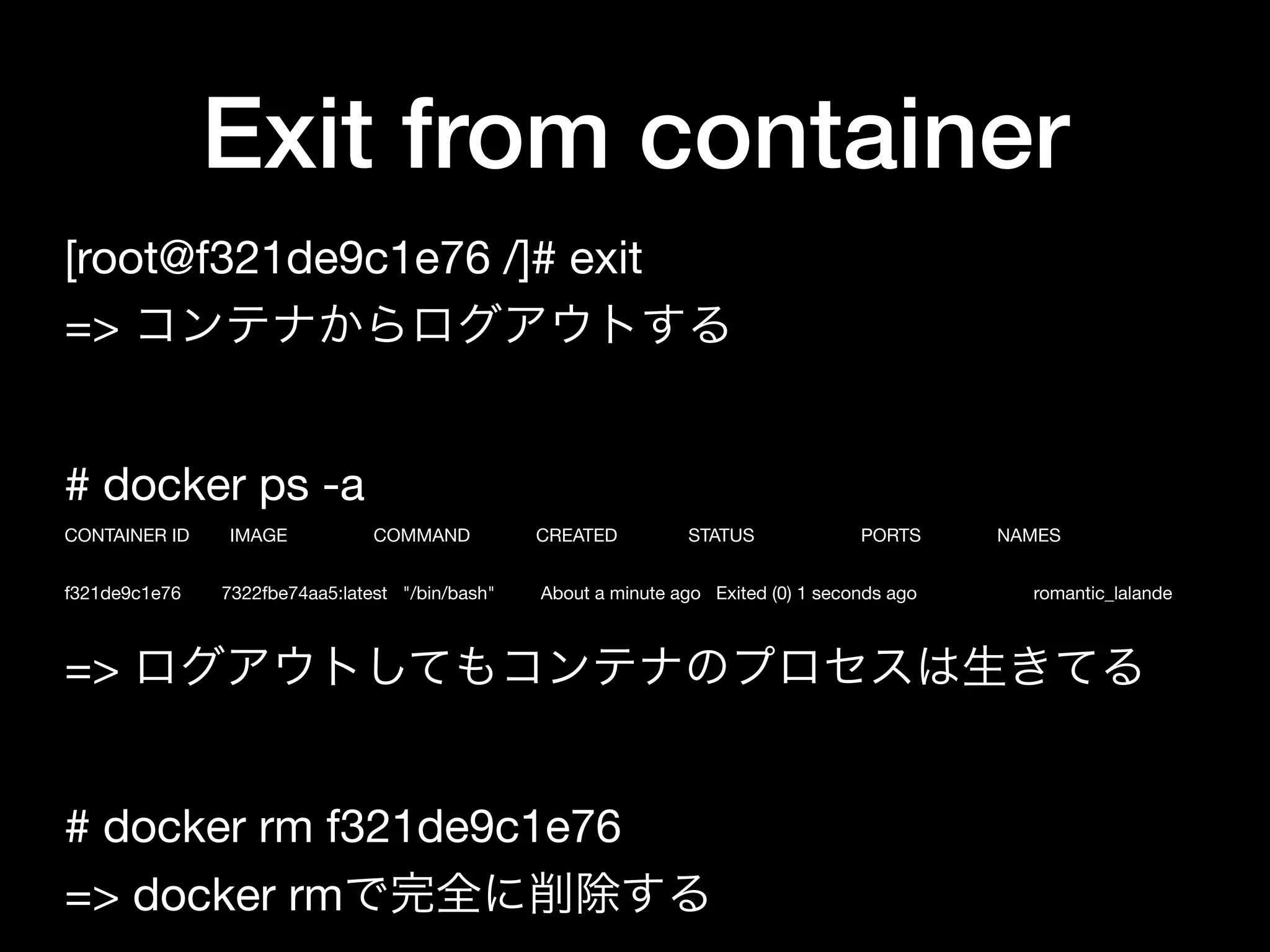 Exit from container
[root@f321de9c1e76 /]# exit

=> コンテナからログアウトする

# docker ps -a

CONTAINER ID IMAGE COMMAND CREATED STATUS PORTS NAMES

f321de9c1e76 7322fbe74aa5:latest "/bin/bash" About a minute ago Exited (0) 1 seconds ago romantic_lalande

=> ログアウトしてもコンテナのプロセスは生きてる

# docker rm f321de9c1e76

=> docker rmで完全に削除する
 