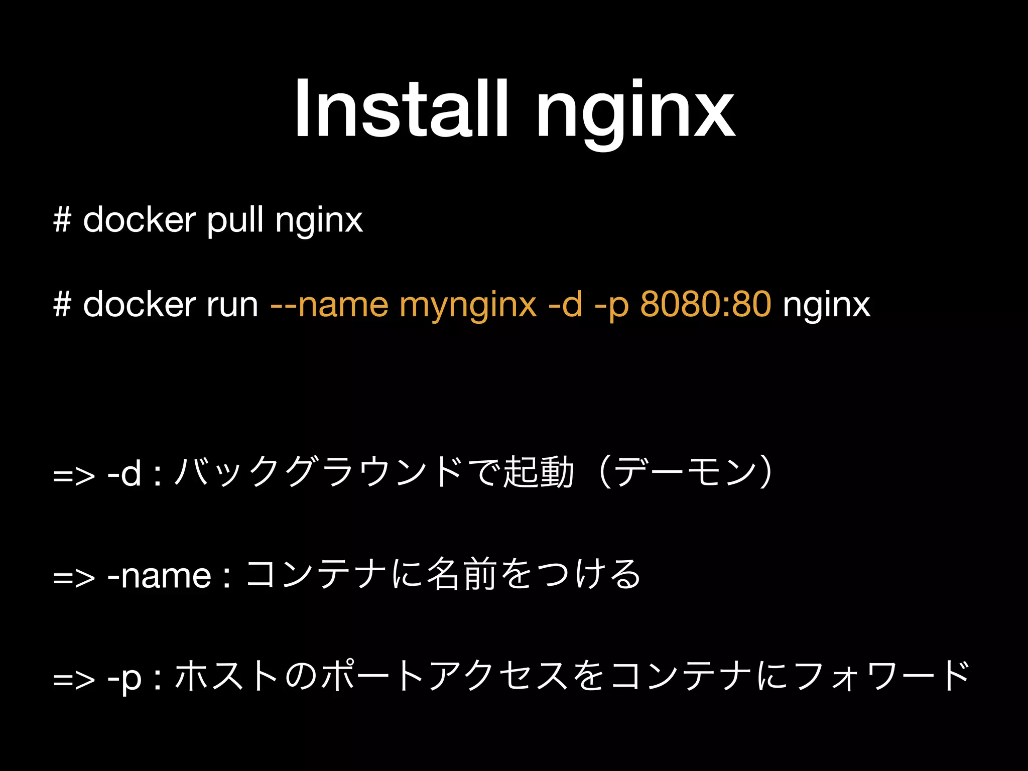 Install nginx
# docker pull nginx

# docker run --name mynginx -d -p 8080:80 nginx

=> -d : バックグラウンドで起動（デーモン）

=> -name : コンテナに名前をつける

=> -p : ホストのポートアクセスをコンテナにフォワード
 