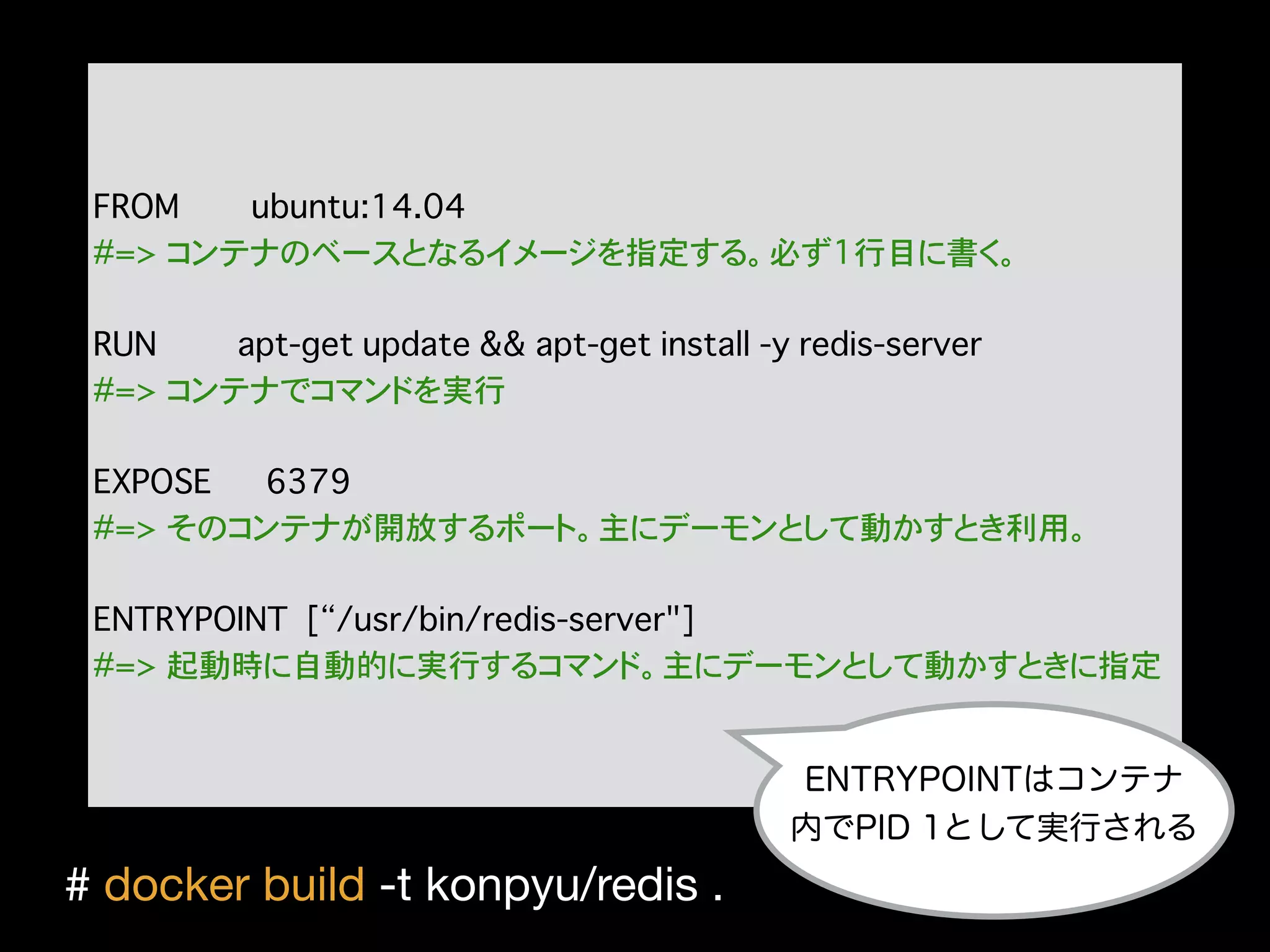 FROM ubuntu:14.04
#=> コンテナのベースとなるイメージを指定する。必ず1行目に書く。
RUN apt-get update && apt-get install -y redis-server
#=> コンテナでコマンドを実行
EXPOSE 6379
#=> そのコンテナが開放するポート。主にデーモンとして動かすとき利用。
ENTRYPOINT [“/usr/bin/redis-server"]
#=> 起動時に自動的に実行するコマンド。主にデーモンとして動かすときに指定
ENTRYPOINTはコンテナ
内でPID 1として実行される
# docker build -t konpyu/redis .

 