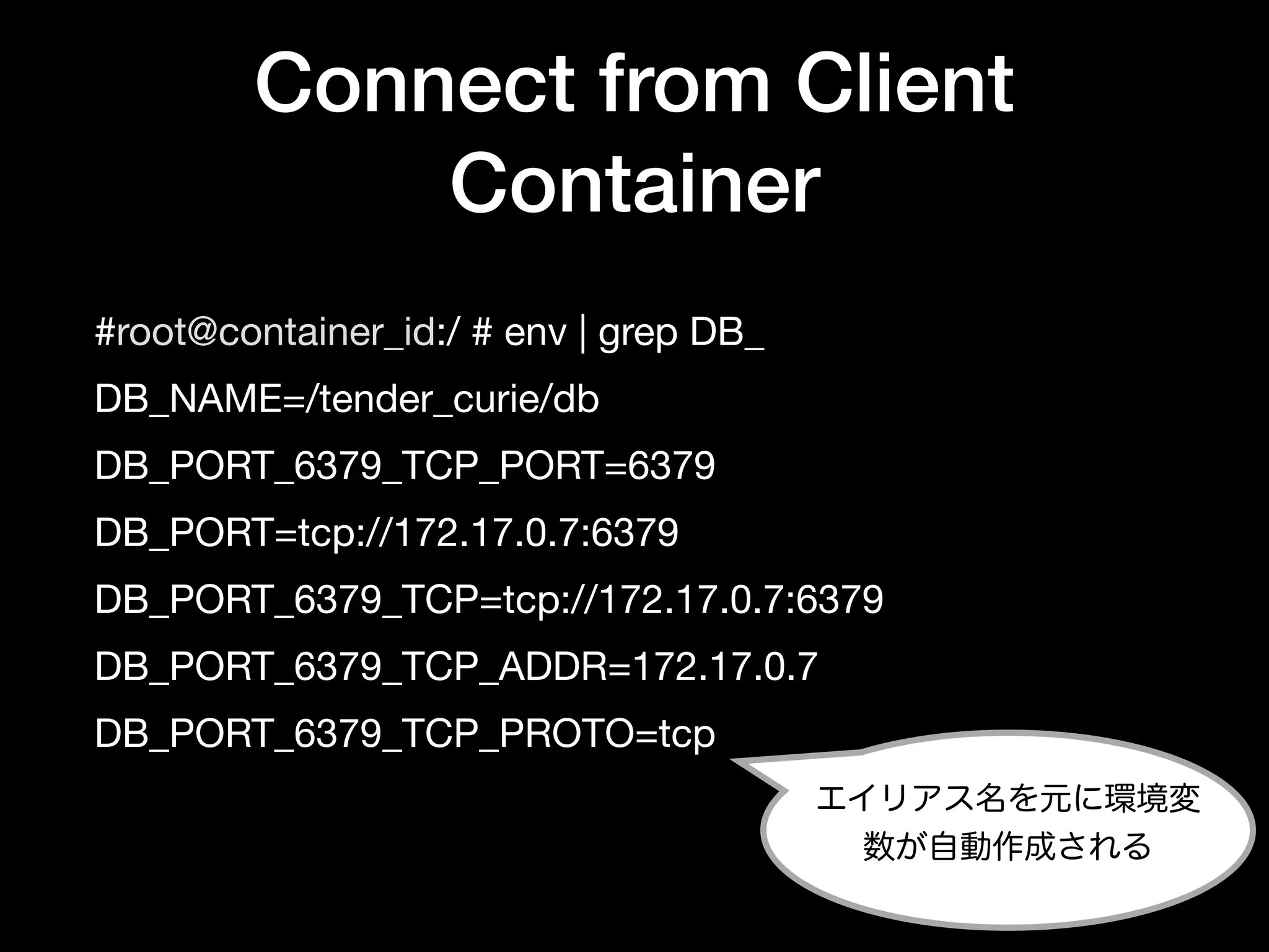 Connect from Client
Container
#root@container_id:/ # env | grep DB_

DB_NAME=/tender_curie/db

DB_PORT_6379_TCP_PORT=6379

DB_PORT=tcp://172.17.0.7:6379

DB_PORT_6379_TCP=tcp://172.17.0.7:6379

DB_PORT_6379_TCP_ADDR=172.17.0.7

DB_PORT_6379_TCP_PROTO=tcp
エイリアス名を元に環境変
数が自動作成される
 