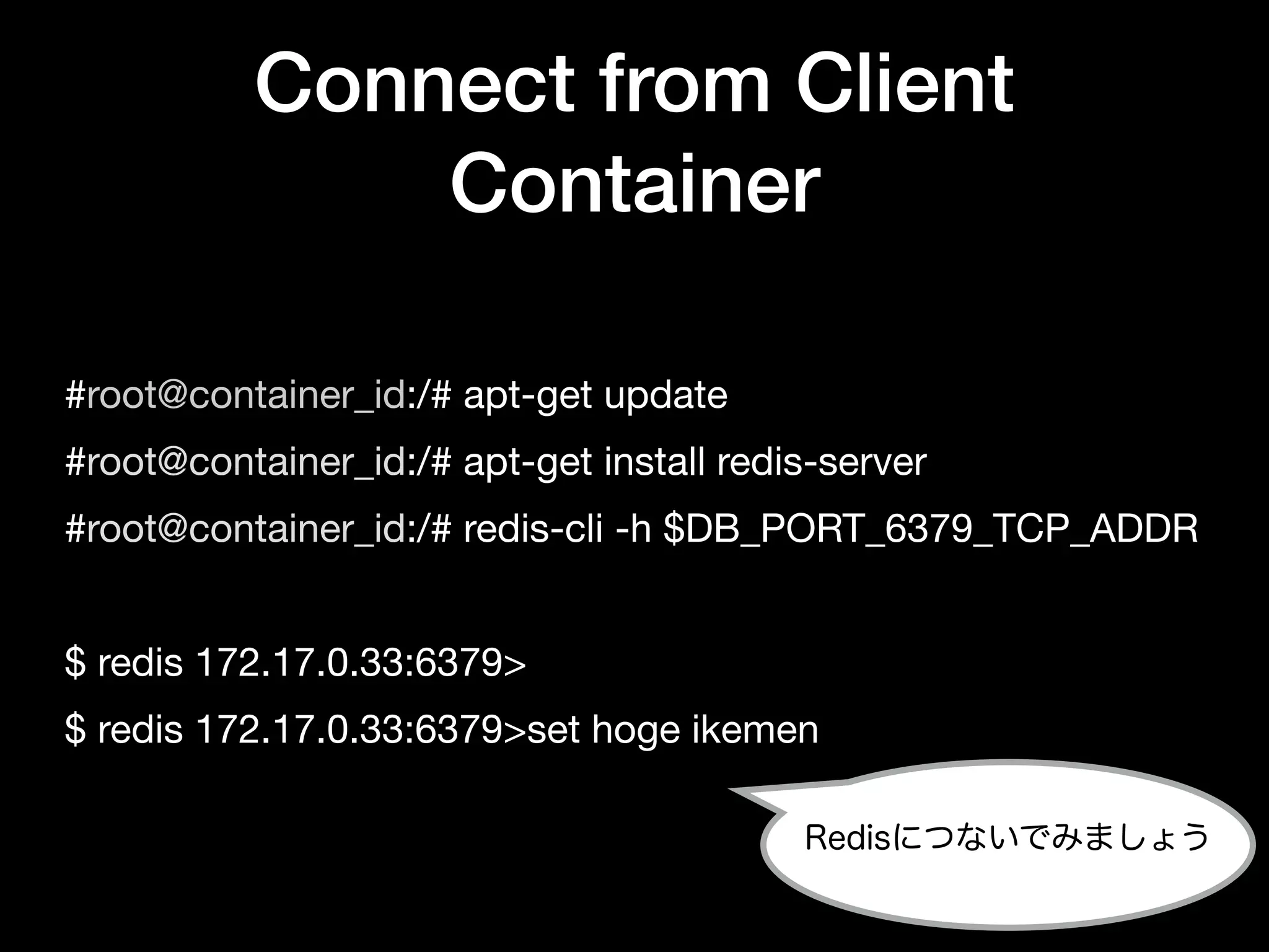 #root@container_id:/# apt-get update

#root@container_id:/# apt-get install redis-server

#root@container_id:/# redis-cli -h $DB_PORT_6379_TCP_ADDR

$ redis 172.17.0.33:6379>

$ redis 172.17.0.33:6379>set hoge ikemen
Connect from Client
Container
Redisにつないでみましょう
 