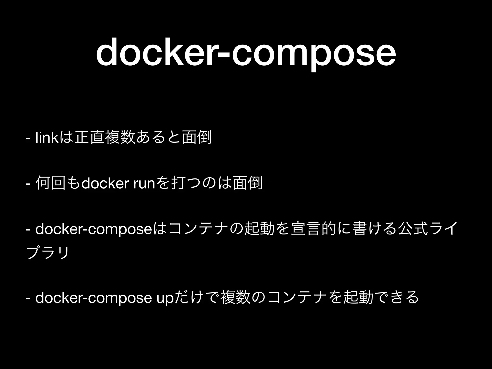 docker-compose
- linkは正直複数あると面倒

- 何回もdocker runを打つのは面倒

- docker-composeはコンテナの起動を宣言的に書ける公式ライ
ブラリ

- docker-compose upだけで複数のコンテナを起動できる
 