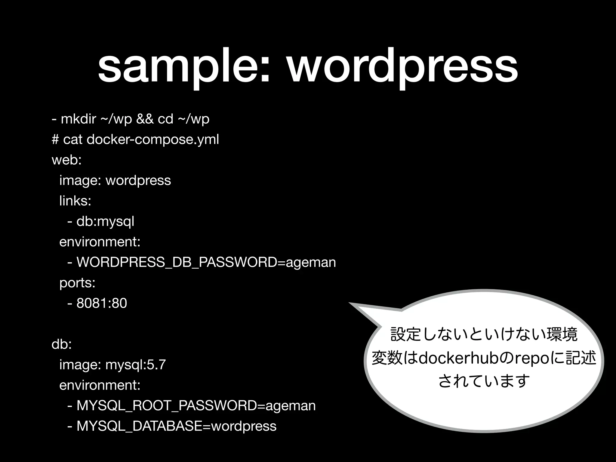 sample: wordpress
- mkdir ~/wp && cd ~/wp

# cat docker-compose.yml

web:

image: wordpress

links:

- db:mysql

environment:

- WORDPRESS_DB_PASSWORD=ageman

ports:

- 8081:80

db:

image: mysql:5.7

environment:

- MYSQL_ROOT_PASSWORD=ageman

- MYSQL_DATABASE=wordpress
設定しないといけない環境
変数はdockerhubのrepoに記述
されています
 