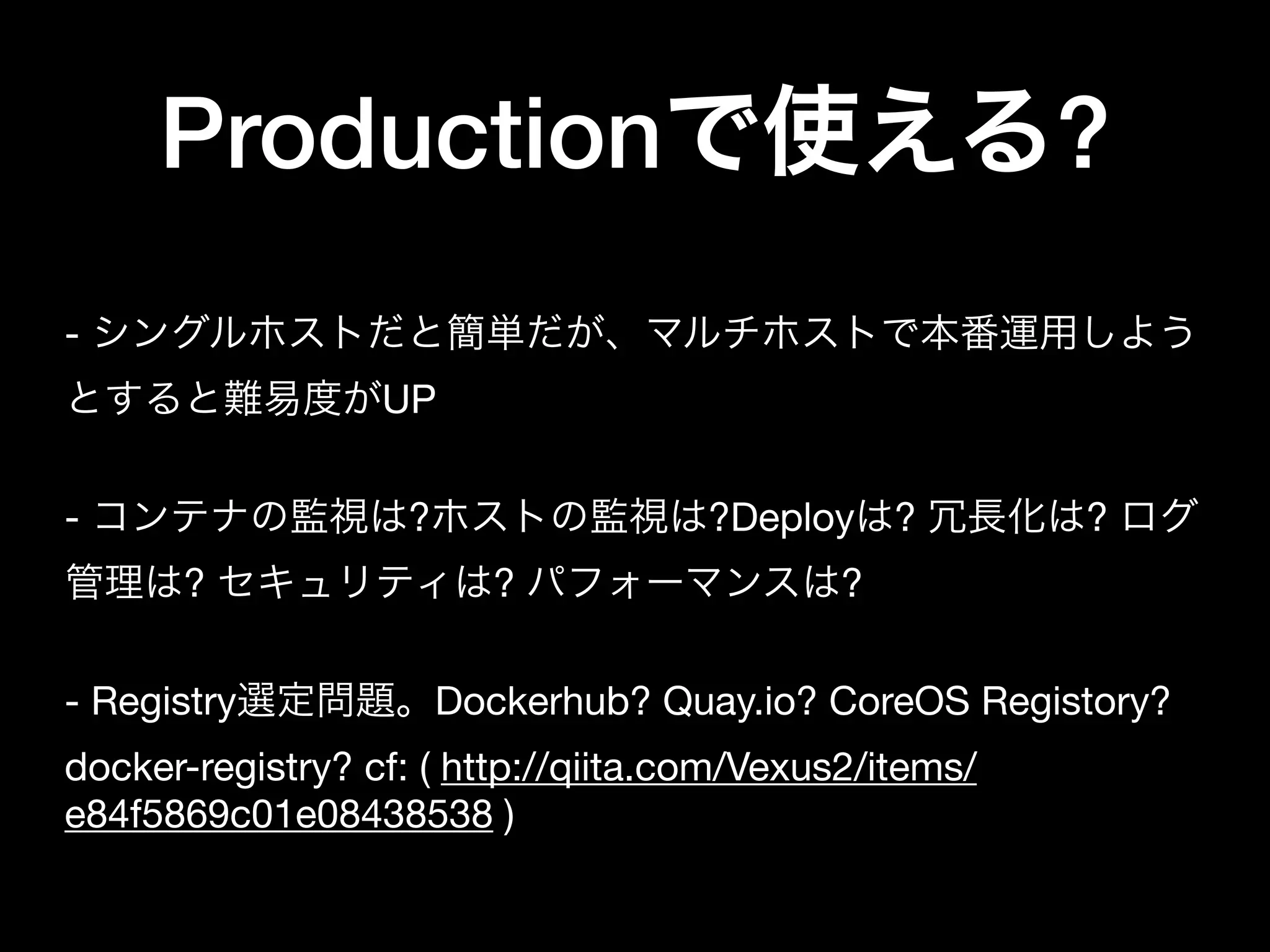 Productionで使える?
- シングルホストだと簡単だが、マルチホストで本番運用しよう
とすると難易度がUP

- コンテナの監視は?ホストの監視は?Deployは? 冗長化は? ログ
管理は? セキュリティは? パフォーマンスは?

- Registry選定問題。Dockerhub? Quay.io? CoreOS Registory?
docker-registry? cf: ( http://qiita.com/Vexus2/items/
e84f5869c01e08438538 )
 