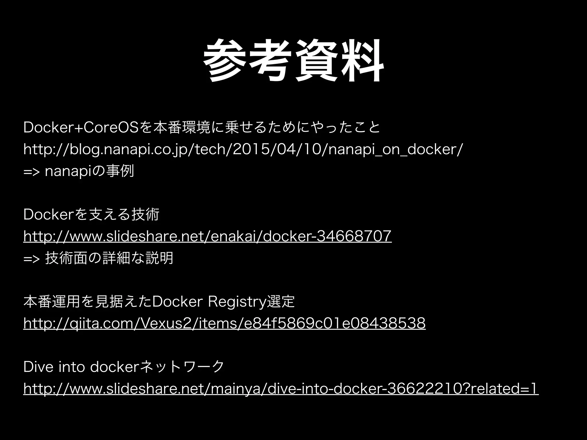 参考資料
Docker+CoreOSを本番環境に乗せるためにやったこと
http://blog.nanapi.co.jp/tech/2015/04/10/nanapi_on_docker/
=> nanapiの事例
Dockerを支える技術
http://www.slideshare.net/enakai/docker-34668707
=> 技術面の詳細な説明
本番運用を見据えたDocker Registry選定
http://qiita.com/Vexus2/items/e84f5869c01e08438538
Dive into dockerネットワーク
http://www.slideshare.net/mainya/dive-into-docker-36622210?related=1
 