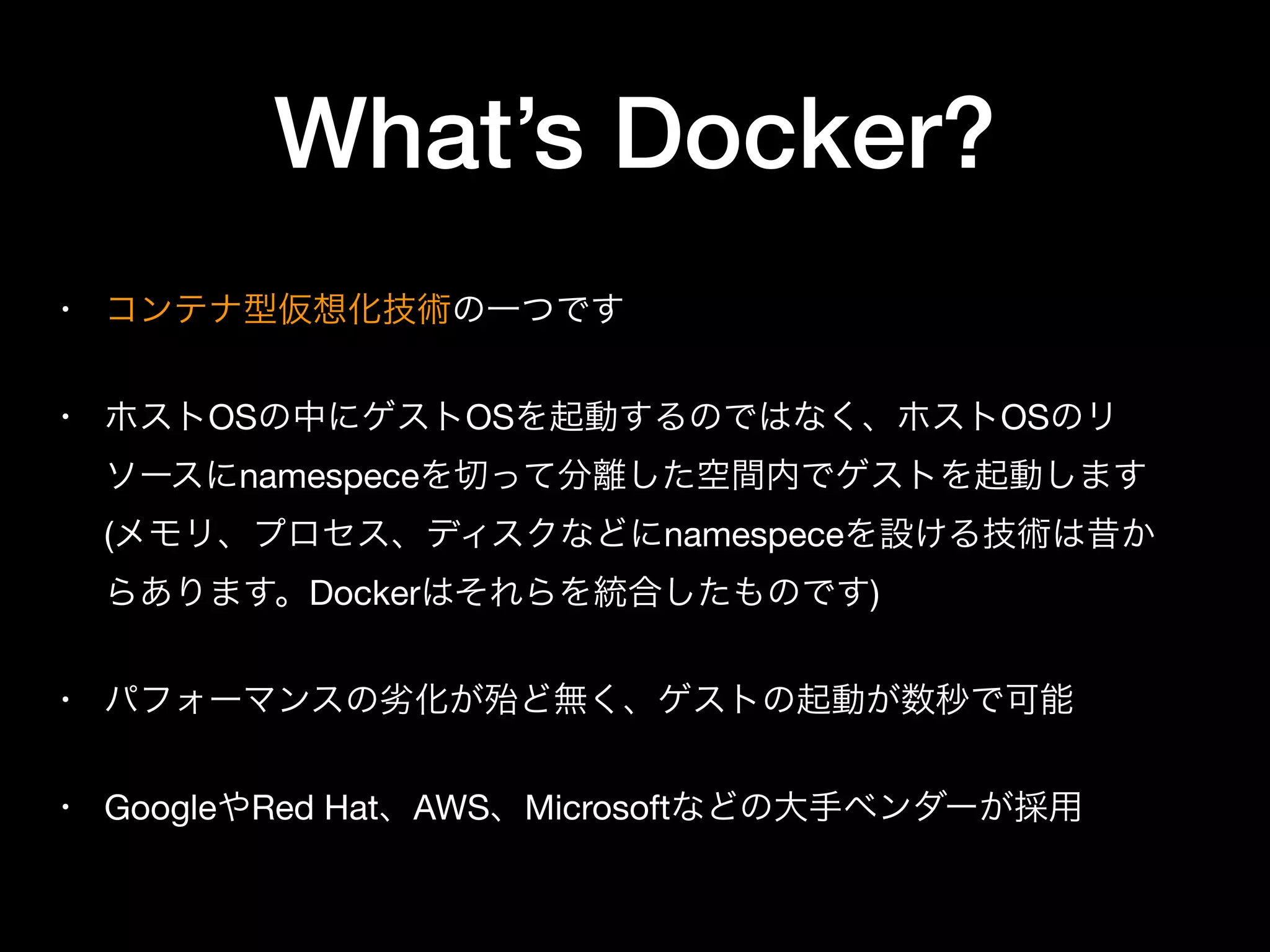 What’s Docker?
• コンテナ型仮想化技術の一つです

• ホストOSの中にゲストOSを起動するのではなく、ホストOSのリ
ソースにnamespeceを切って分離した空間内でゲストを起動します
(メモリ、プロセス、ディスクなどにnamespeceを設ける技術は昔か
らあります。Dockerはそれらを統合したものです)

• パフォーマンスの劣化が殆ど無く、ゲストの起動が数秒で可能

• GoogleやRed Hat、AWS、Microsoftなどの大手ベンダーが採用
 