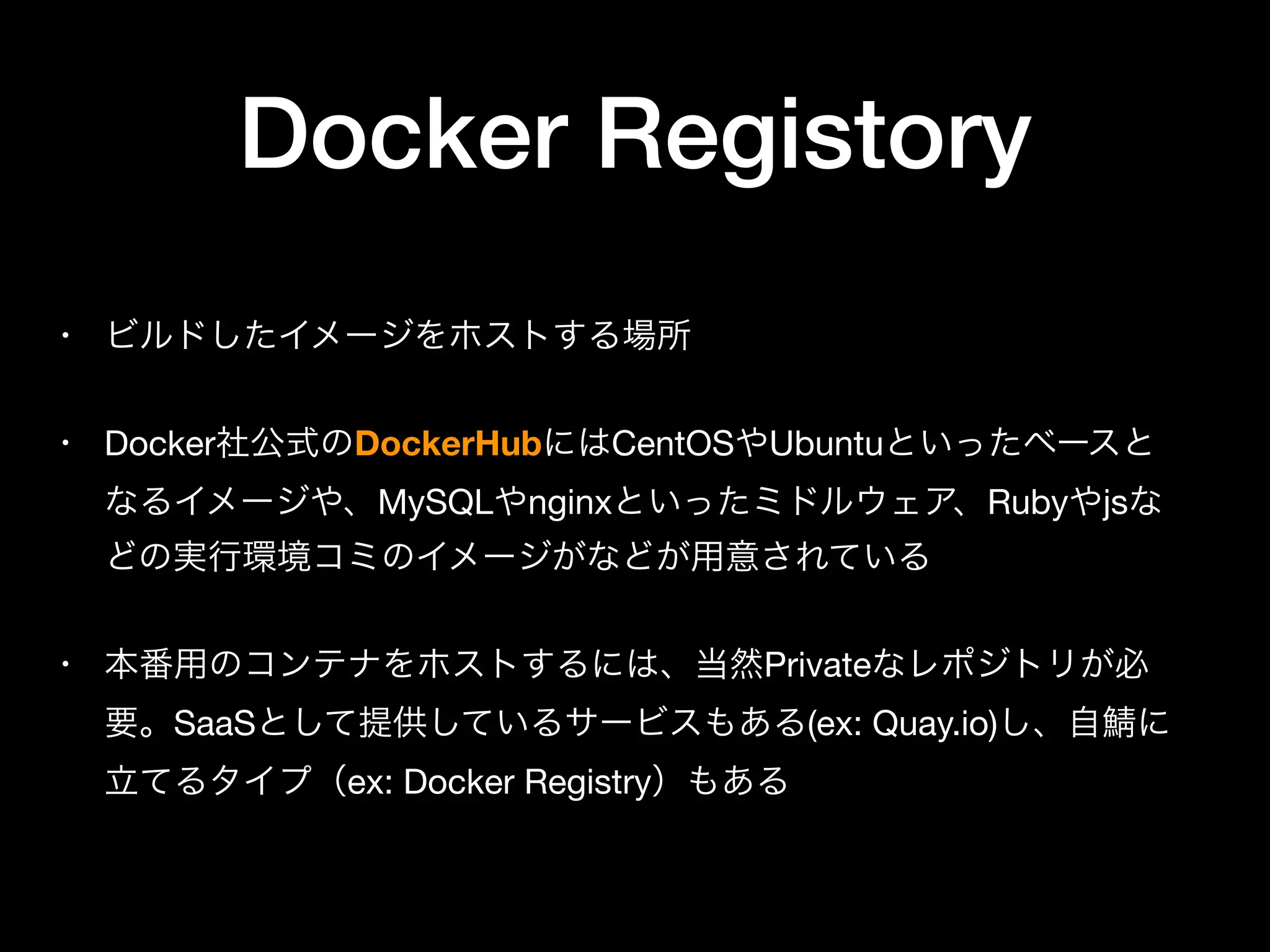 Docker Registory
• ビルドしたイメージをホストする場所

• Docker社公式のDockerHubにはCentOSやUbuntuといったベースと
なるイメージや、MySQLやnginxといったミドルウェア、Rubyやjsな
どの実行環境コミのイメージがなどが用意されている

• 本番用のコンテナをホストするには、当然Privateなレポジトリが必
要。SaaSとして提供しているサービスもある(ex: Quay.io)し、自 に
立てるタイプ（ex: Docker Registry）もある
 