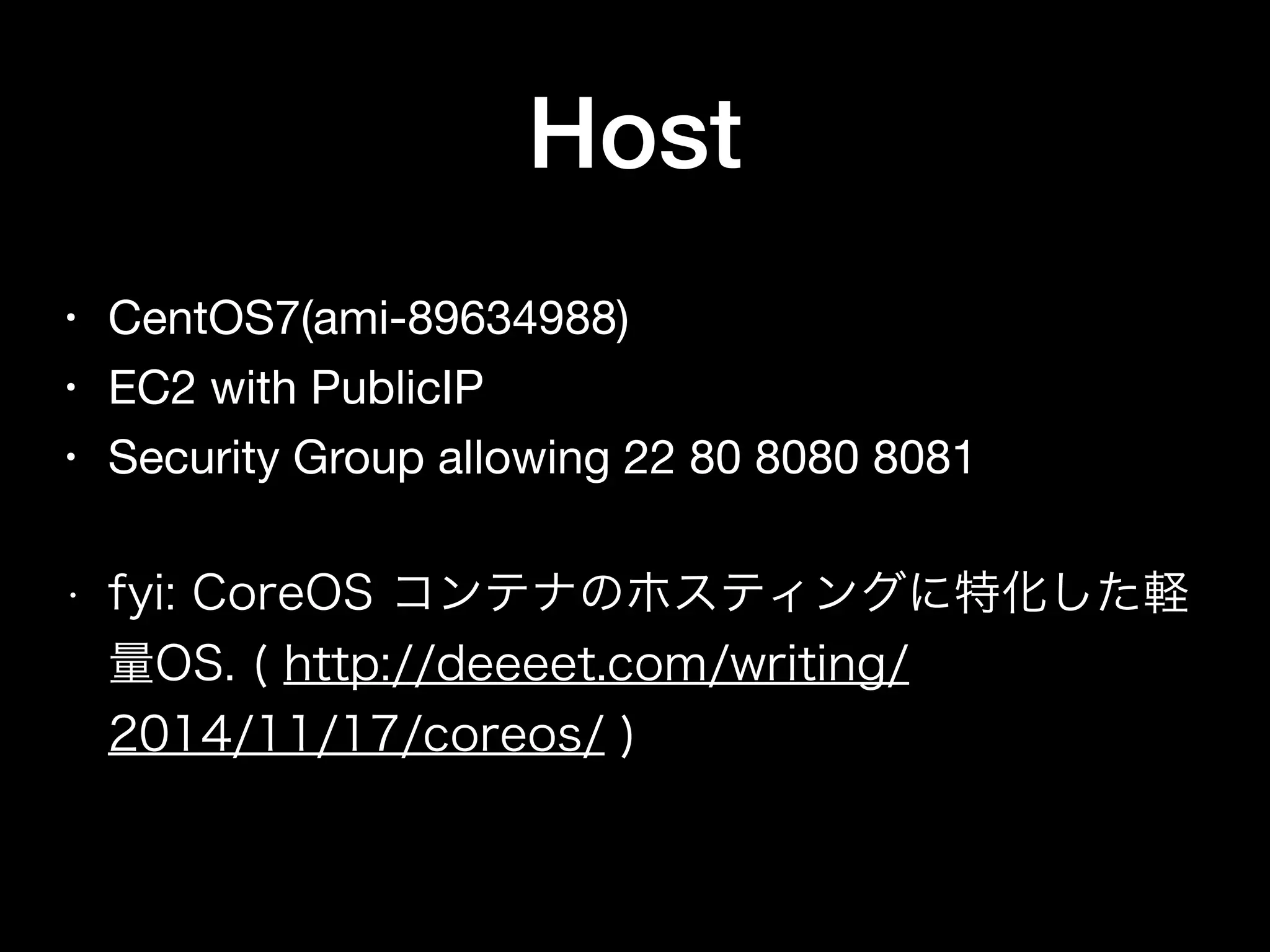 • CentOS7(ami-89634988)

• EC2 with PublicIP

• Security Group allowing 22 80 8080 8081

• fyi: CoreOS コンテナのホスティングに特化した軽
量OS. ( http://deeeet.com/writing/
2014/11/17/coreos/ )
Host
 