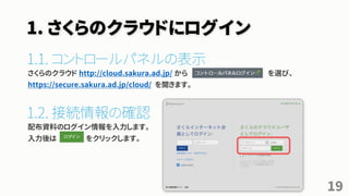 1. さくらのクラウドにログイン
1.1. コントロールパネルの表示
さくらのクラウド http://cloud.sakura.ad.jp/ から を選び、
https://secure.sakura.ad.jp/cloud/ を開きます。
1.2. 接続情報の確認
配布資料のログイン情報を入力します。
入力後は をクリックします。
19
 