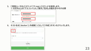 5. 【 管理ユーザのパスワード 】で root パスワードを設定します。
※ ８文字以上の「アルファベット」「数字」「記号」の組み合わせが必要
6. ホスト名を【 docker 】、作成数【 1 】として【 作成 】ボタンをクリックします。
23
 