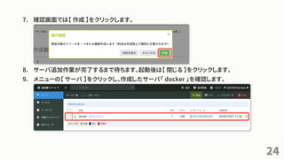 7. 確認画面では【 作成 】をクリックします。
8. サーバ追加作業が完了するまで待ちます。起動後は【 閉じる 】をクリックします。
9. メニューの【 サーバ 】をクリックし、作成したサーバ「 docker 」を確認します。
24
 