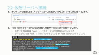 2.2. 仮想サーバへ接続
1. IP アドレスを確認します。インターフェースを右クリックし【 IP アドレスをコピー 】します。
2. Tera Term やターミナルなどを開き、対象サーバに SSH でログインします。
• ログイン時のIDは「root」、パスワードは作成時に入力したもの
• ターミナルでは「ssh -l root <IPアドレス>」か「ssh root@<IPアドレス>」
25
$ ssh -l root 59.106.209.220
The authenticity of host '59.106.209.220 (59.106.209.220)' can't be established.
ECDSA key fingerprint is SHA256:MHsAGGJvASP/yj3JuhwuEH1BfbuJ8FebYyu7eWrjerI.
Are you sure you want to continue connecting (yes/no)? yes
Warning: Permanently added '59.106.209.220' (ECDSA) to the list of known hosts.
root@59.106.209.220's password:
[root@docker ~]#
実行例
ssh コマンドで仮想サーバに接続
接続を許可するので yes
パスワードを入力（画面に表示されません）
 