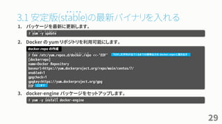 3.1 安定版(stable)の最新バイナリを入れる
1. パッケージを最新に更新します。
2. Docker の yum リポジトリを利用可能にします。
3. docker-engine パッケージをセットアップします。
29
# tee /etc/yum.repos.d/docker.repo <<-'EOF'
[dockerrepo]
name=Docker Repository
baseurl=https://yum.dockerproject.org/repo/main/centos/7/
enabled=1
gpgcheck=1
gpgkey=https://yum.dockerproject.org/gpg
EOF
docker.repo の作成
「EOF」文字列が出てくるまでの標準出力を docker.repo に書き出す
ここまで
# yum –y install docker-engine
# yum -y update
ヤ ム ワ イ ア ッ プ デ ー ト
テ ィ ー
ス テ ー ブ ル
ド ッ カ ー ・ レ ポ
イ ン ス ト ー ル
 