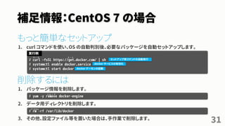 補足情報：CentOS 7 の場合
もっと簡単なセットアップ
1. curl コマンドを使い、OS の自動判別後、必要なパッケージを自動セットアップします。
削除するには
1. パッケージ情報を削除します。
2. データ用ディレクトリを削除します。
3. その他、設定ファイル等を置いた場合は、手作業で削除します。
31
# curl -fsSL https://get.docker.com/ | sh
# systemctl enable docker.service
# systemctl start docker
実行例
セットアップ用コマンドの自動実行
docker サービスの有効化
docker デーモンの起動
# yum –y remove docker-engine
# rm –rf /var/lib/docker
リ ム ー ブ
アールエム
カ ー ル カ ー ル
 