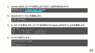 3. ubuntu:latest コンテナを実行します（コロン「:」記号の後ろはタグ）。
4. Ubuntu のバージョンを確認します。
5. ps コマンドを実行します。コンテナ実行時の「/bin/bash」のPIDが「１」なのを確認します。
6. コンテナを終了します。
36
# docker run -i -t ubuntu:latest /bin/bash
root@27e3c865bd61:/#
# cat /etc/issue
Ubuntu 16.04.1 LTS ¥n ¥l
# ps -ef
UID PID PPID C STIME TTY TIME CMD
root 1 0 0 08:09 ? 00:00:00 /bin/bash
root 12 1 0 08:14 ? 00:00:00 ps -efl
root@27e3c865bd61:/# exit
exit
[root@docker ~]#
レ イ テ ス ト
プロンプトのホスト名はコンテナID
 