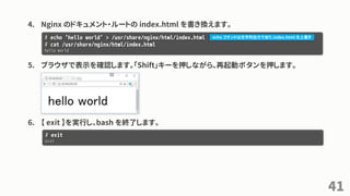 4. Nginx のドキュメント・ルートの index.html を書き換えます。
5. ブラウザで表示を確認します。「Shift」キーを押しながら、再起動ボタンを押します。
6. 【 exit 】を実行し、bash を終了します。
41
# echo 'hello world' > /usr/share/nginx/html/index.html
# cat /usr/share/nginx/html/index.html
hello world
# exit
exit
echo コマンドは文字列出力であり、index.html を上書き
 