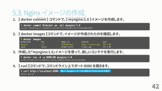 5.3. Nginx イメージの作成
1. 【 docker commit 】 コマンドで、【 mynginx:1.0 】イメージを作成します。
2. 【 docker images 】コマンドで、イメージが作成されたのを確認します。
3. 作成した「mynginx:1.0」イメージを使って、新しいコンテナを実行します。
4. 【 curl 】コマンドで、コマンドライン上でポート 8080 を開きます。
42
# docker commit $(docker ps -ql) mynginx:1.0
sha256:16504967dac47fc54bd85f2c2e57363f5cd7f9a0a8687d427d2504ab88578db7
# docker images
REPOSITORY TAG IMAGE ID CREATED SIZE
mynginx 1.0 16504967dac4 About a minute ago 181.4 MB
nginx latest e43d811ce2f4 9 days ago 181.4 MB
# docker run -d -p 8080:80 mynginx:1.0
eb78012f01d0e3222713c405d652ca78258726696a4f39445cc87a15fa9f8863
# curl http://localhost:8080
hello world
コ ミ ッ ト マ イ エ ン ジ ン エ ッ ク ス
新しい mynginx イメージは、始めから「hello world」を表示
 
