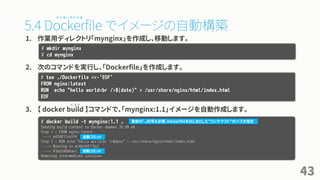 5.4 Dockerfile でイメージの自動構築
1. 作業用ディレクトリ「mynginx」を作成し、移動します。
2. 次のコマンドを実行し、「Dockerfile」を作成します。
3. 【 docker build 】コマンドで、「mynginx:1.1」イメージを自動作成します。
43
# mkdir mynginx
# cd mynginx
# tee ./Dockerfile <<-'EOF'
FROM nginx:latest
RUN echo "hello world<br />$(date)" > /usr/share/nginx/html/index.html
EOF
# docker build -t mynginx:1.1 .
Sending build context to Docker daemon 20.99 kB
Step 1 : FROM nginx:latest
---> e43d811ce2f4
Step 2 : RUN echo "hello world<br />$date" > /usr/share/nginx/html/index.html
---> Running in ec6bf44715e2
---> 91ba2d666ae1
Removing intermediate container
最後の「.」記号も必要。Dockerfileをはじめとした”コンテクスト”のパスを指定
自動コミット
自動コミット
ド ッ カ ー フ ァ イ ル
ビ ル ド
 