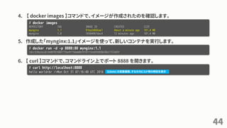 4. 【 docker images 】コマンドで、イメージが作成されたのを確認します。
5. 作成した「mynginx:1.1」イメージを使って、新しいコンテナを実行します。
6. 【 curl 】コマンドで、コマンドライン上でポート 8888 を開きます。
44
# docker images
REPOSITORY TAG IMAGE ID CREATED SIZE
mynginx 1.1 91ba2d666ae1 About a minute ago 181.4 MB
mynginx 1.0 16504967dac4 12 minutes ago 181.4 MB
# docker run -d -p 8888:80 mynginx:1.1
1dcc320a2ecdc5448f87686f735e9f759ab0bf0107f32e035850e30a1757e83f
# curl http://localhost:8888
hello world<br />Mon Oct 31 07:16:48 UTC 2016 $(date) の変数展開、すなわちビルド時の時刻を表示
 