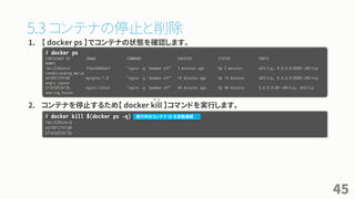 5.3 コンテナの停止と削除
1. 【 docker ps 】でコンテナの状態を確認します。
2. コンテナを停止するため【 docker kill 】コマンドを実行します。
45
# docker ps
CONTAINER ID IMAGE COMMAND CREATED STATUS PORTS
NAMES
1dcc320a2ecd 91ba2d666ae1 "nginx -g 'daemon off" 3 minutes ago Up 3 minutes 443/tcp, 0.0.0.0:8888->80/tcp
condescending_morse
eb78012f01d0 mynginx:1.0 "nginx -g 'daemon off" 14 minutes ago Up 14 minutes 443/tcp, 0.0.0.0:8080->80/tcp
angry_jepsen
5f343d53473b nginx:latest "nginx -g 'daemon off" 48 minutes ago Up 48 minutes 0.0.0.0:80->80/tcp, 443/tcp
adoring_hoover
# docker kill $(docker ps -q)
1dcc320a2ecd
eb78012f01d0
5f343d53473b
キ ル
実行中のコンテナ ID を変数展開
 