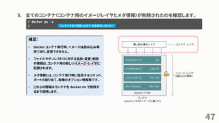 5. 全てのコンテナ（コンテナ用のイメージレイヤとメタ情報）が削除されたのを確認します。
47
# docker ps –a
# コンテナを全て削除したので、何も表示しされない
補足：
• Docker コンテナ実行時、イメージは読み込み専
用であり、変更できません。
• ファイルやディレクトリに対する追加・変更・削除
の情報は、コンテナ用の新しいイメージ・レイヤに
記録されます。
• メタ情報とは、コンテナ実行時に指定するコマンド、
ポートの割り当て、各種のオプション情報等です。
• これらの情報はコンテナを docker rm で削除す
るまで保持します。
 