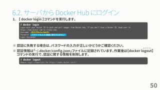 6.2. サーバから Docker Hub にログイン
1. 【 docker login 】コマンドを実行します。
※ 認証に失敗する場合は、パスワードの入力が正しいかどうかご確認ください。
※ 認証情報は「~/.docker/config.json」ファイルに記録されています。作業後は【docker logout】
コマンドの実行で、認証に関する情報を削除します。
50
# docker login
Login with your Docker ID to push and pull images from Docker Hub. If you don't have a Docker ID, head over to
https://hub.docker.com to create one.
Username: <自分のDockerHubID>
Password:
Login Succeeded
パスワードを入力（画面に表示されません）
# docker logout
Remove login credentials for https://index.docker.io/v1/
ロ グ イ ン
ロ グ ア ウ ト
 