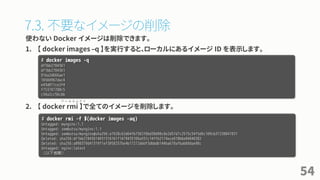 7.3. 不要なイメージの削除
使わない Docker イメージは削除できます。
1. 【 docker images –q 】を実行すると、ローカルにあるイメージ ID を表示します。
2. 【 docker rmi 】で全てのイメージを削除します。
54
# docker images -q
df1bb2784361
df1bb2784361
91ba2d666ae1
16504967dac4
e43d811ce2f4
f753707788c5
c54a2cc56cbb
# docker rmi -f $(docker images -aq)
Untagged: mynginx:1.1
Untagged: zembutsu/mynginx:1.1
Untagged: zembutsu/mynginx@sha256:a1928c62d64fb7582f8bd38d90c8e2d57d7c2515c54f5d6c109cb37238047031
Deleted: sha256:df1bb27843614031316161f1479435106a551c14ffb2174ece618b6e84846382
Deleted: sha256:a098379d41319f1ef3058257be4b17272dddf3dbbdb144ba670afbab60dae98c
Untagged: nginx:latest
（以下省略）
ア ー ル エ ム ア イ
 