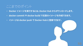 ここまでのポイント
• Docker イメージを実行するには、Docker Hub からダウンロードします。
• docker commit や docker build で任意のイメージを作成できます。
• イメージは docker push で Docker Hub に登録できます。
55
 