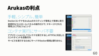 Arukasの利点
手軽、シンプル、簡単
DockerコンテナをArukasのホスティング環境上で簡単に実行
直感的なコントロールパネルの操作だけで、マネージドされた
環境上にプロビジョニング
コンテナ実行にサーバ不要
アプリケーションとしてコンテナを実行すると、HTTPSに対応した
エンドポイントを自動付与
サービスを実行するためにサーバやDocker環境は要りません
60
 