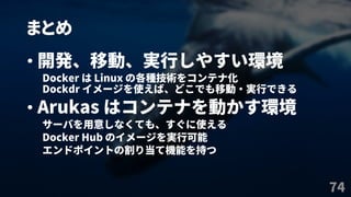 まとめ
74
• 開発、移動、実行しやすい環境
Docker は Linux の各種技術をコンテナ化
Dockdr イメージを使えば、どこでも移動・実行できる
• Arukas はコンテナを動かす環境
サーバを用意しなくても、すぐに使える
Docker Hub のイメージを実行可能
エンドポイントの割り当て機能を持つ
 