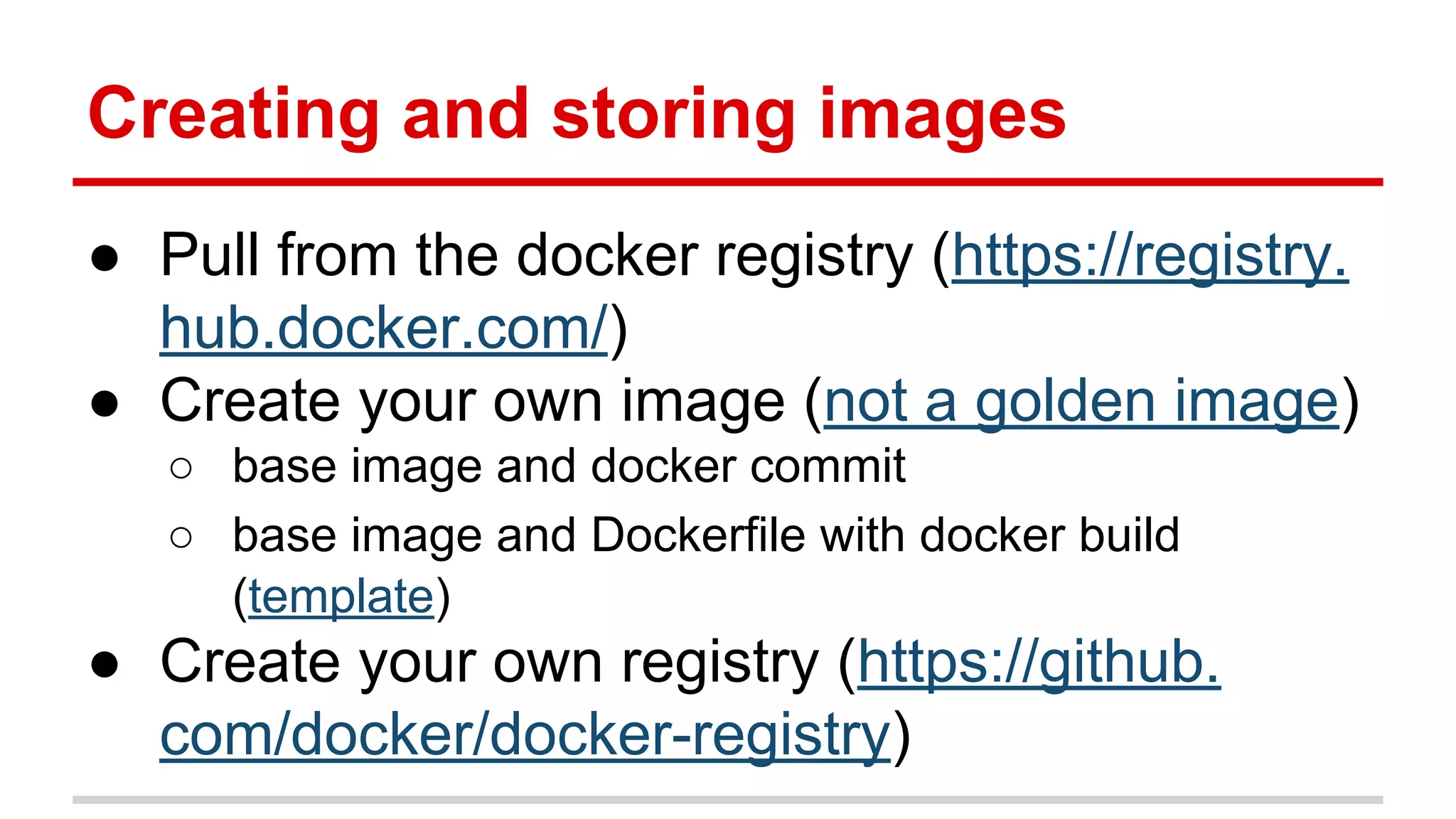 Creating and storing images
● Pull from the docker registry (https://registry.
hub.docker.com/)
● Create your own image (not a golden image)
○ base image and docker commit
○ base image and Dockerfile with docker build
(template)
● Create your own registry (https://github.
com/docker/docker-registry)
 