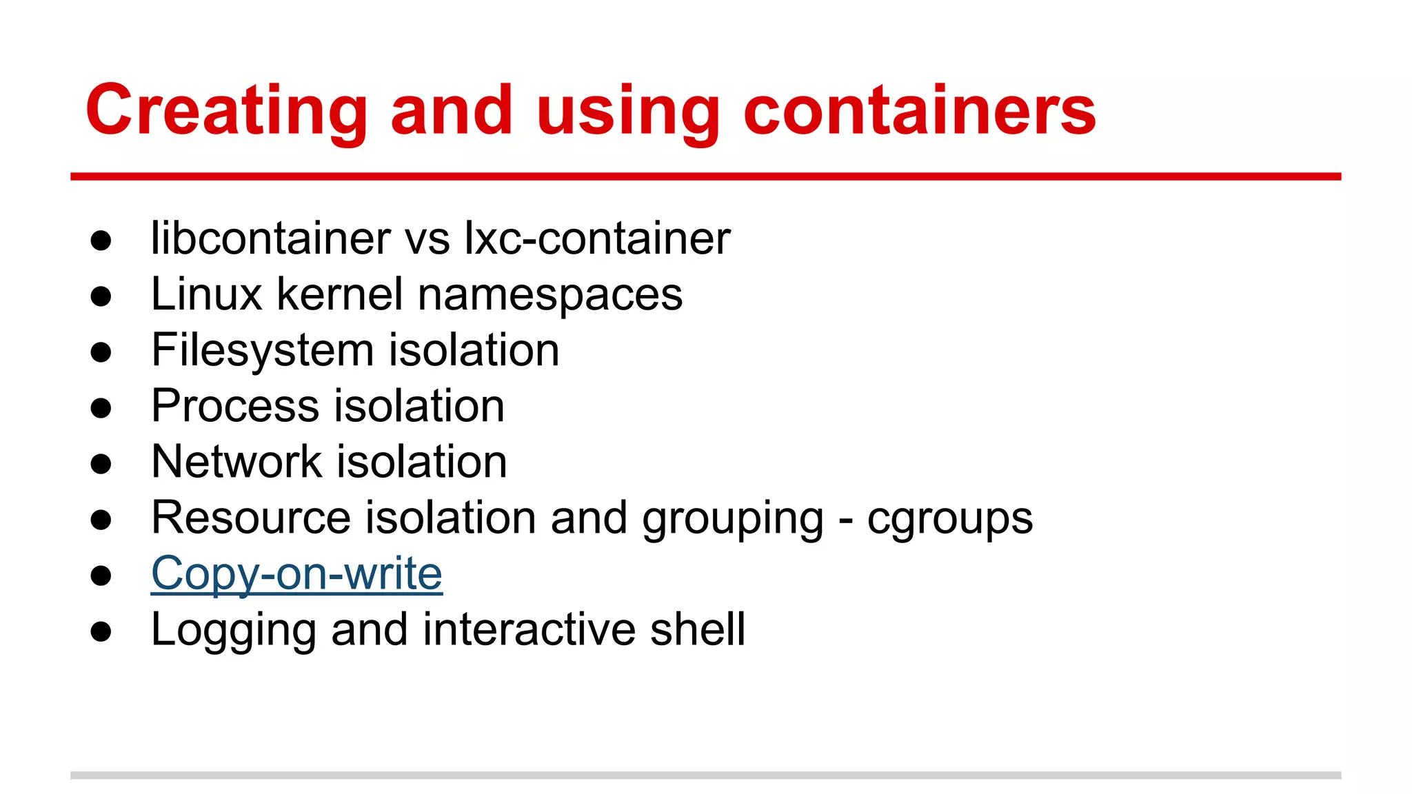 Creating and using containers
● libcontainer vs lxc-container
● Linux kernel namespaces
● Filesystem isolation
● Process isolation
● Network isolation
● Resource isolation and grouping - cgroups
● Copy-on-write
● Logging and interactive shell
 