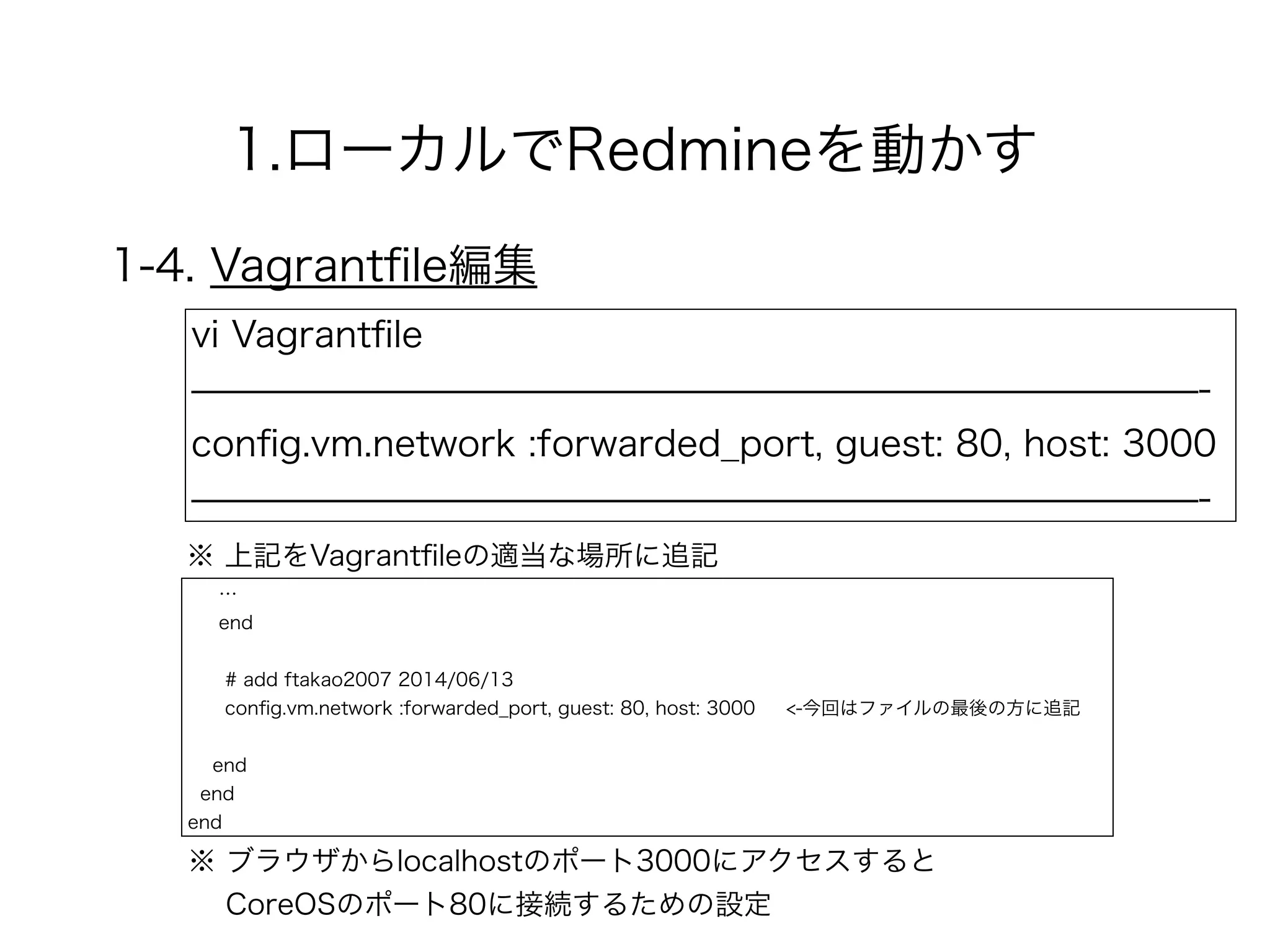 1.ローカルでRedmineを動かす
1-4. Vagrantﬁle編集
vi Vagrantﬁle
̶̶̶̶̶̶̶̶̶̶̶̶̶̶̶̶̶̶̶̶̶̶̶̶̶̶̶̶-
conﬁg.vm.network :forwarded_port, guest: 80, host: 3000
̶̶̶̶̶̶̶̶̶̶̶̶̶̶̶̶̶̶̶̶̶̶̶̶̶̶̶̶-
※ ブラウザからlocalhostのポート3000にアクセスすると 
CoreOSのポート80に接続するための設定
※ 上記をVagrantﬁleの適当な場所に追記
…
end
!
# add ftakao2007 2014/06/13
conﬁg.vm.network :forwarded_port, guest: 80, host: 3000 <-今回はファイルの最後の方に追記
!
end
end
end
 