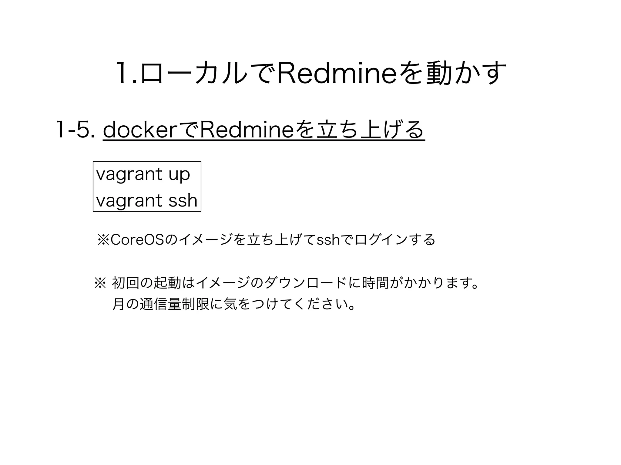 1.ローカルでRedmineを動かす
1-5. dockerでRedmineを立ち上げる
vagrant up
vagrant ssh
※CoreOSのイメージを立ち上げてsshでログインする
※ 初回の起動はイメージのダウンロードに時間がかかります。 
月の通信量制限に気をつけてください。
 