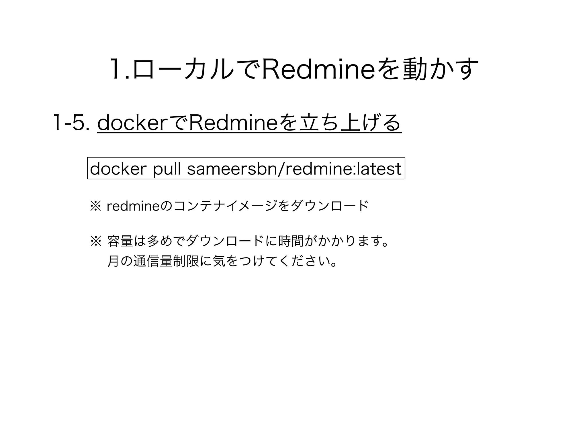1.ローカルでRedmineを動かす
1-5. dockerでRedmineを立ち上げる
docker pull sameersbn/redmine:latest
※ redmineのコンテナイメージをダウンロード
※ 容量は多めでダウンロードに時間がかかります。 
月の通信量制限に気をつけてください。
 