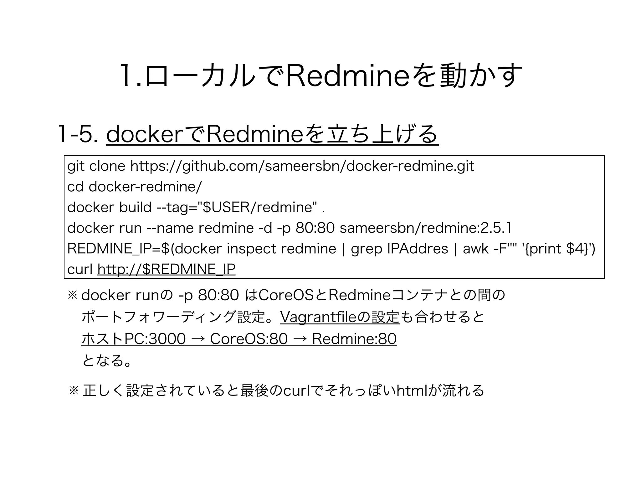 1.ローカルでRedmineを動かす
1-5. dockerでRedmineを立ち上げる
git clone https://github.com/sameersbn/docker-redmine.git
cd docker-redmine/
docker build --tag="$USER/redmine" .
docker run --name redmine -d -p 80:80 sameersbn/redmine:2.5.1
REDMINE_IP=$(docker inspect redmine ¦ grep IPAddres ¦ awk -F'"' '{print $4}')
curl http://$REDMINE_IP
※ docker runの -p 80:80 はCoreOSとRedmineコンテナとの間の 
ポートフォワーディング設定。Vagrantﬁleの設定も合わせると 
ホストPC:3000 → CoreOS:80 → Redmine:80 
となる。
※ 正しく設定されていると最後のcurlでそれっぽいhtmlが流れる
 