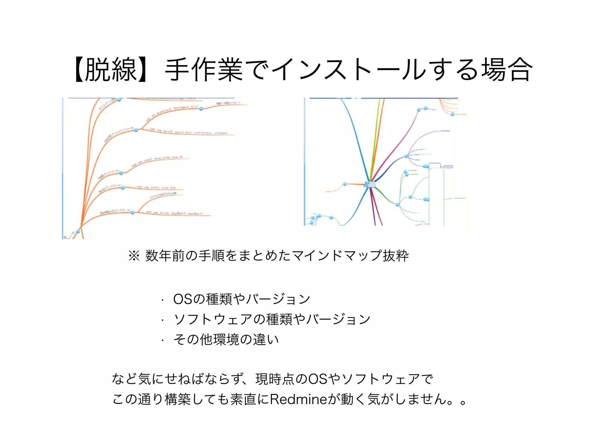 【脱線】手作業でインストールする場合
※ 数年前の手順をまとめたマインドマップ抜粋
など気にせねばならず、現時点のOSやソフトウェアで 
この通り構築しても素直にRedmineが動く気がしません。。
• OSの種類やバージョン
• ソフトウェアの種類やバージョン
• その他環境の違い
 