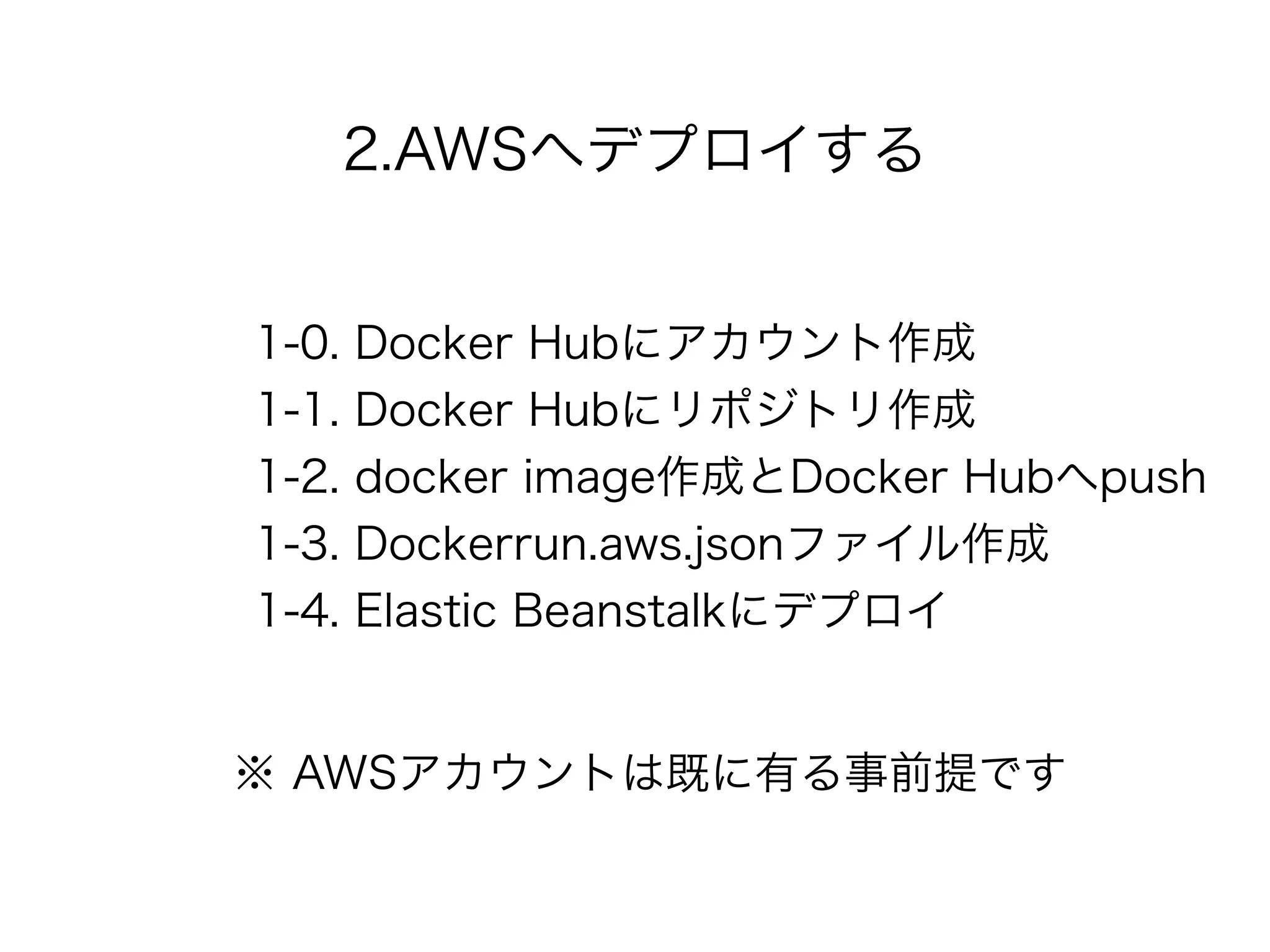 2.AWSへデプロイする
1-0. Docker Hubにアカウント作成
1-1. Docker Hubにリポジトリ作成
1-2. docker image作成とDocker Hubへpush
1-3. Dockerrun.aws.jsonファイル作成
1-4. Elastic Beanstalkにデプロイ
※ AWSアカウントは既に有る事前提です
 