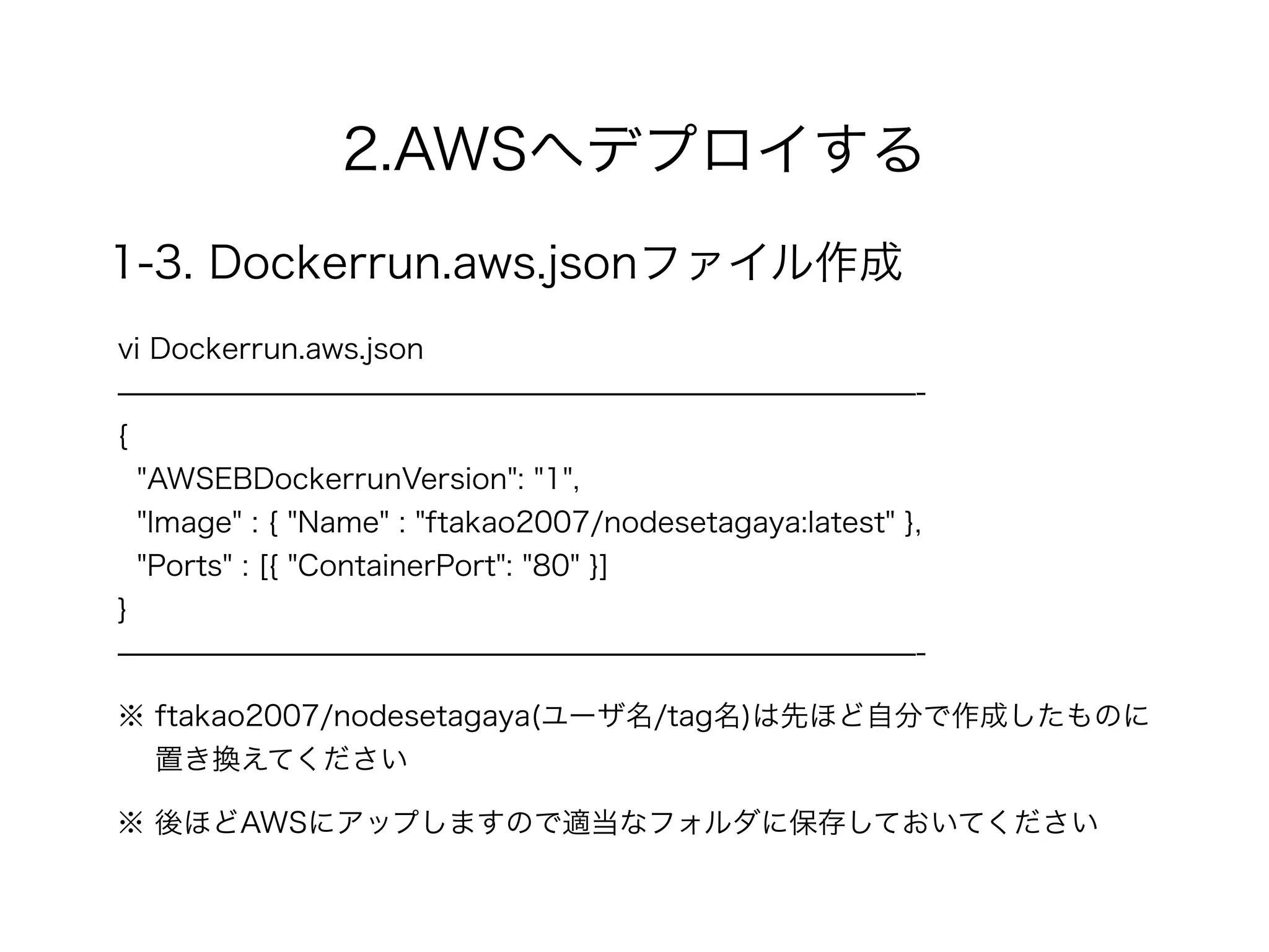 2.AWSへデプロイする
1-3. Dockerrun.aws.jsonファイル作成
vi Dockerrun.aws.json
̶̶̶̶̶̶̶̶̶̶̶̶̶̶̶̶̶̶̶̶̶̶̶̶̶̶̶̶-
{
"AWSEBDockerrunVersion": "1",
"Image" : { "Name" : "ftakao2007/nodesetagaya:latest" },
"Ports" : [{ "ContainerPort": "80" }]
}
̶̶̶̶̶̶̶̶̶̶̶̶̶̶̶̶̶̶̶̶̶̶̶̶̶̶̶̶-
※ 後ほどAWSにアップしますので適当なフォルダに保存しておいてください
※ ftakao2007/nodesetagaya(ユーザ名/tag名)は先ほど自分で作成したものに 
置き換えてください
 