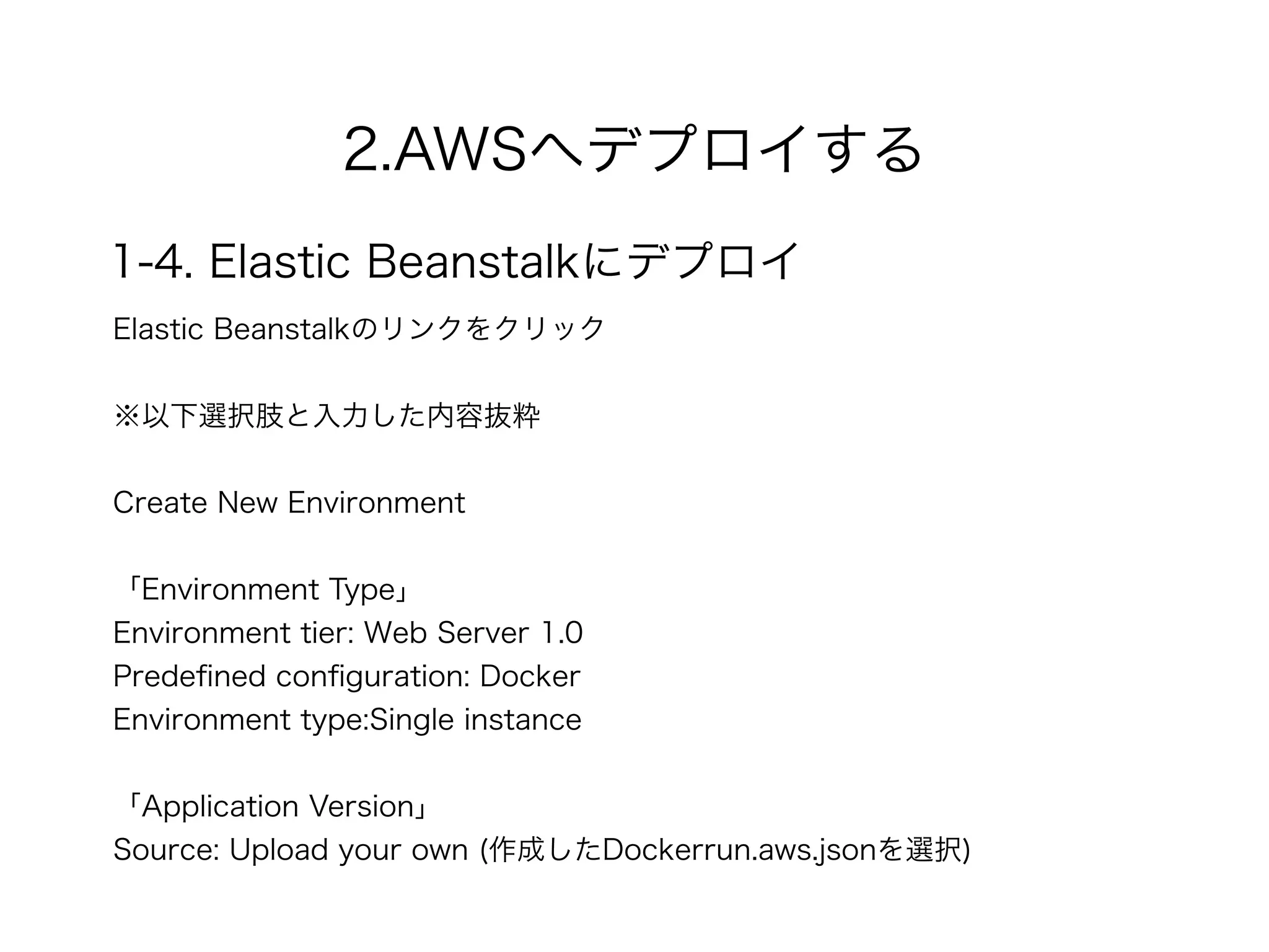 2.AWSへデプロイする
1-4. Elastic Beanstalkにデプロイ
Elastic Beanstalkのリンクをクリック 
※以下選択肢と入力した内容抜粋
 
Create New Environment
!
「Environment Type」 
Environment tier: Web Server 1.0
Predeﬁned conﬁguration: Docker
Environment type:Single instance
!
「Application Version」
Source: Upload your own (作成したDockerrun.aws.jsonを選択)
 
