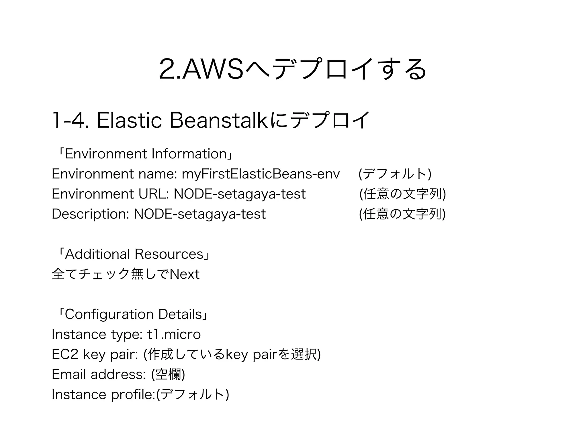 2.AWSへデプロイする
1-4. Elastic Beanstalkにデプロイ
「Environment Information」
Environment name: myFirstElasticBeans-env (デフォルト)
Environment URL: NODE-setagaya-test (任意の文字列)
Description: NODE-setagaya-test (任意の文字列)
!
「Additional Resources」
全てチェック無しでNext
!
「Conﬁguration Details」
Instance type: t1.micro
EC2 key pair: (作成しているkey pairを選択)
Email address: (空欄)
Instance proﬁle:(デフォルト)
 