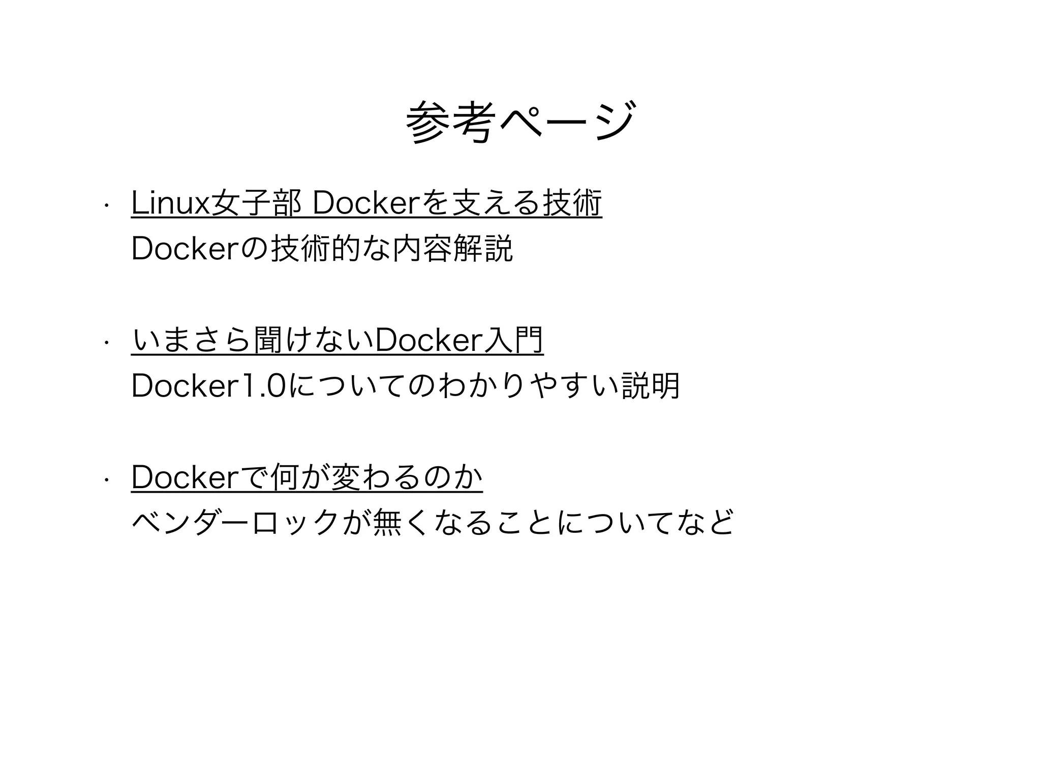 参考ページ
• Linux女子部 Dockerを支える技術 
Dockerの技術的な内容解説 
• いまさら聞けないDocker入門 
Docker1.0についてのわかりやすい説明 
• Dockerで何が変わるのか 
ベンダーロックが無くなることについてなど
 