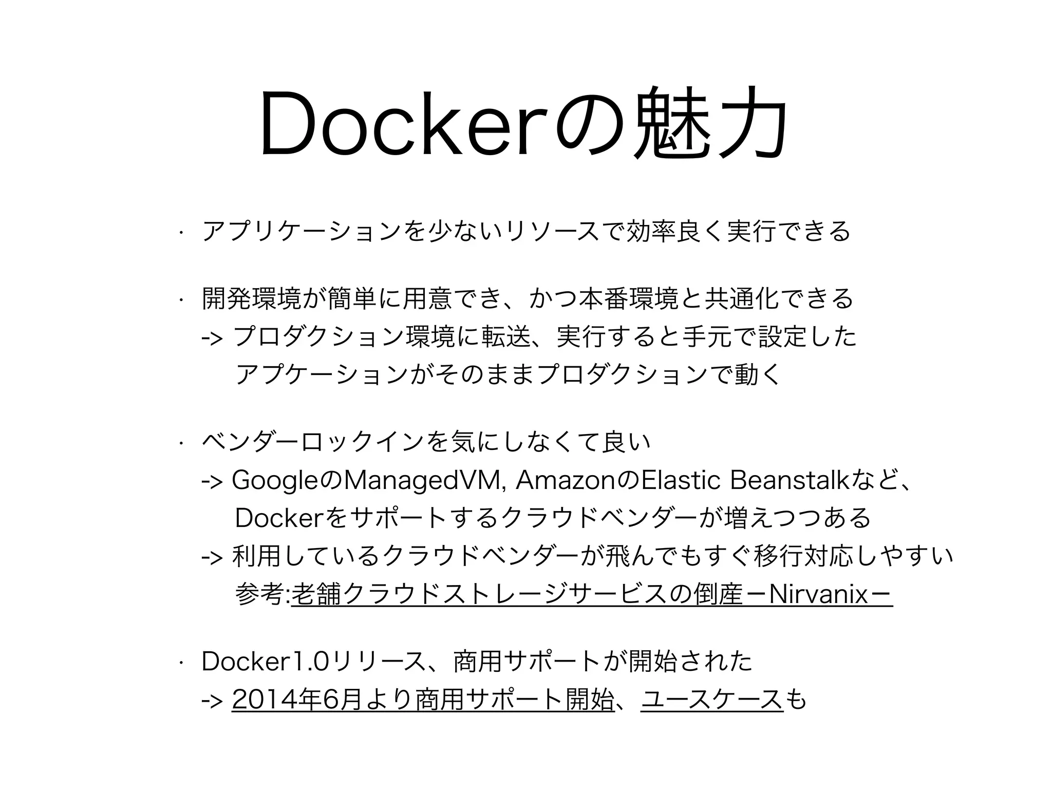 Dockerの魅力
• アプリケーションを少ないリソースで効率良く実行できる
• 開発環境が簡単に用意でき、かつ本番環境と共通化できる 
-> プロダクション環境に転送、実行すると手元で設定した 
アプケーションがそのままプロダクションで動く
• ベンダーロックインを気にしなくて良い 
-> GoogleのManagedVM, AmazonのElastic Beanstalkなど、 
Dockerをサポートするクラウドベンダーが増えつつある 
-> 利用しているクラウドベンダーが飛んでもすぐ移行対応しやすい 
参考:老舗クラウドストレージサービスの倒産−Nirvanix−
• Docker1.0リリース、商用サポートが開始された 
-> 2014年6月より商用サポート開始、ユースケースも
 
