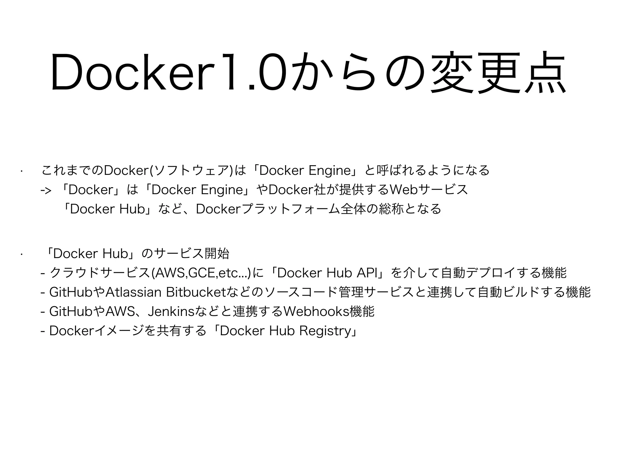 Docker1.0からの変更点
• これまでのDocker(ソフトウェア)は「Docker Engine」と呼ばれるようになる 
-> 「Docker」は「Docker Engine」やDocker社が提供するWebサービス 
「Docker Hub」など、Dockerプラットフォーム全体の総称となる
• 「Docker Hub」のサービス開始 
- クラウドサービス(AWS,GCE,etc...)に「Docker Hub API」を介して自動デプロイする機能 
- GitHubやAtlassian Bitbucketなどのソースコード管理サービスと連携して自動ビルドする機能 
- GitHubやAWS、Jenkinsなどと連携するWebhooks機能 
- Dockerイメージを共有する「Docker Hub Registry」
 