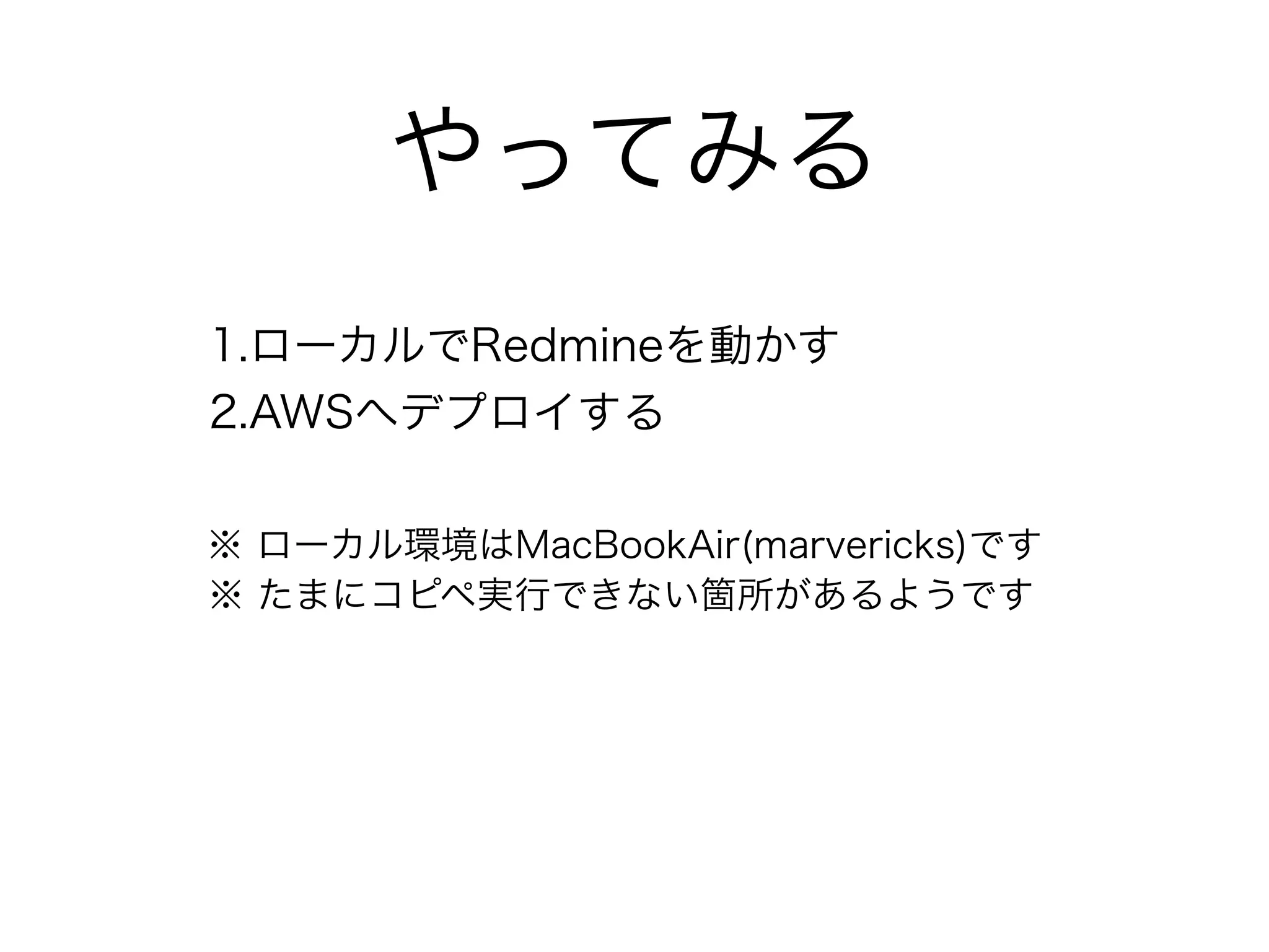 やってみる
1.ローカルでRedmineを動かす
2.AWSへデプロイする
※ ローカル環境はMacBookAir(marvericks)です
※ たまにコピペ実行できない箇所があるようです
 